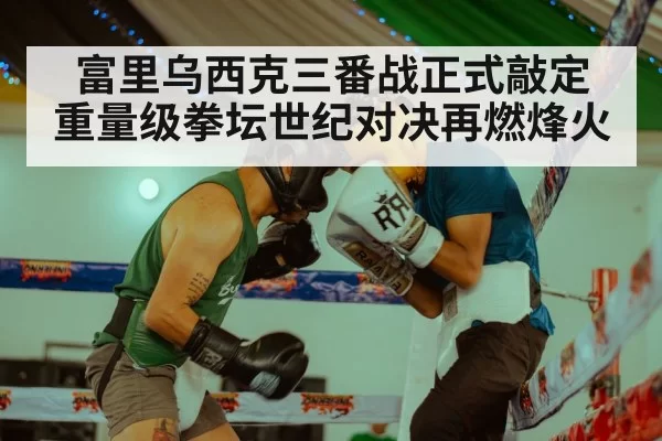 富里乌西克三番战正式敲定 重量级拳坛世纪对决再燃烽火