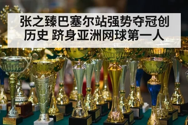 张之臻巴塞尔站强势夺冠创历史 跻身亚洲网球第一人