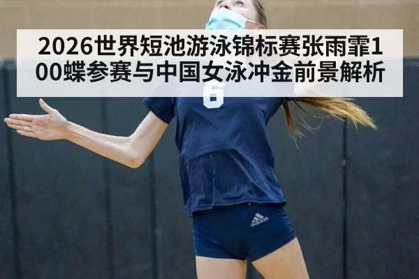 2026世界短池游泳锦标赛张雨霏100蝶参赛与中国女泳冲金前景解析
